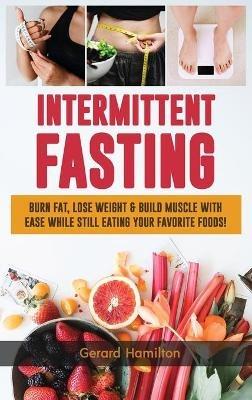Intermittent Fasting: Burn Fat, Lose Weight And Build Muscle With Ease While Still Eating Your Favorite Foods! - Gerard Hamilton - cover
