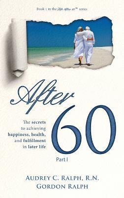 After 60: The secrets to achieving happiness, health, and fulfillment in later life - Part I - Audrey C Ralph,Gordon Ralph - cover