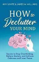 How to Declutter Your Mind: Secrets to Stop Overthinking, Relieve Anxiety, and Achieve Calmness and Inner Peace (Mindfulness and Minimalism) - Amy White,James W Williams - cover