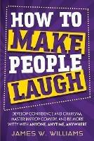 How to Make People Laugh: Develop Confidence and Charisma, Master Improv Comedy, and Be More Witty with Anyone, Anytime, Anywhere