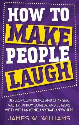 How to Make People Laugh: Develop Confidence and Charisma, Master Improv Comedy, and Be More Witty with Anyone, Anytime, Anywhere - James W Williams - cover