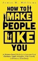 How to Make People Like You: 19 Science-Based Methods to Increase Your Charisma, Spark Attraction, Win Friends, and Connect Effortlessly