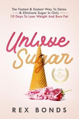 Unlove Sugar: The Fastest and Easiest Way To Detox and Eliminate Sugar In Only 10 Days To Lose Weight And Burn Fat - Rex Bonds - cover