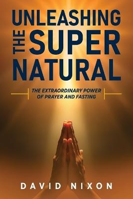 Unleashing the Super Natural: The Extraordinary Power of Prayer and Fasting - David Nixon - cover