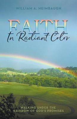Faith in Radiant Color: Walking under the Rainbow of God's Promises - William A Heimbaugh - cover