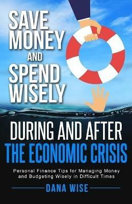 Save Money and Spend Wisely During and After the Economic Crisis: Personal Finance Tips for Managing Money and Budgeting Wisely in Difficult Times - Dana Wise - cover