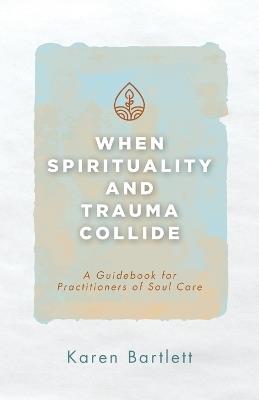 When Spirituality and Trauma Collide: A Guidebook for Practitioners of Soul Care - Karen Bartlett - cover