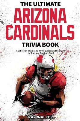 The Ultimate Arizona Cardinals Trivia Book: A Collection of Amazing Trivia Quizzes and Fun Facts for Die-Hard Cards Fans! - Ray Walker - cover