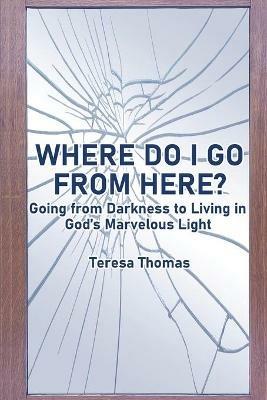 Where Do I Go from Here?: Going From Living in Darkness to Living in God's Marvelous Light - Teresa Thomas - cover
