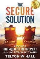 The Secure Solution: Creating a High-Quality Retirement in a Low-Interest-Rate World - Telton W Hall - cover