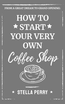 From a Great Dream to Grand Opening: How to Start Your Very Own Coffee Shop - Stella Perry - cover