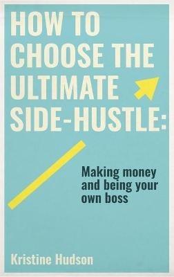 How to Choose the Ultimate Side-Hustle: Making Money and Being Your Own Boss - Kristine Hudson - cover
