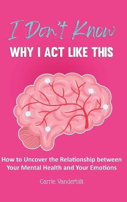 I Don't Know Why I Act Like This: How to Uncover the Relationship Between Your Mental Health and Your Emotions - Carrie Vanderbilt - cover