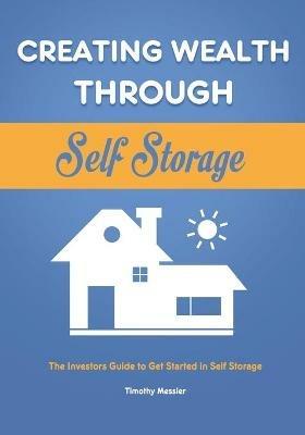 Creating Wealth Through Self Storage: The Investors Guide to Get Started in Self Storage - Timothy Messier - cover