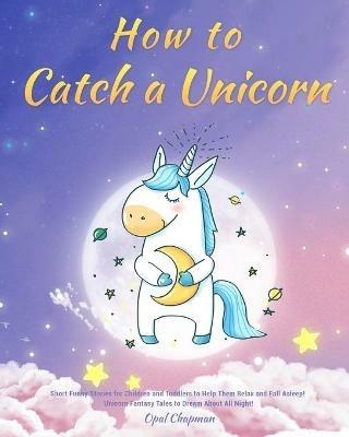 How to Catch a Unicorn: Short Funny Stories for Children and Toddlers to Help Them Relax and Fall Asleep! Unicorn Fantasy Tales to Dream About All Night! - Opal Chapman - cover