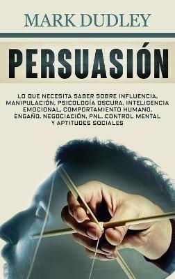 Persuasión: Lo que necesita saber sobre influencia, manipulación, psicología oscura, inteligencia emocional, comportamiento humano, engaño, negociación, PNL, control mental y aptitudes sociales - Mark Dudley - cover