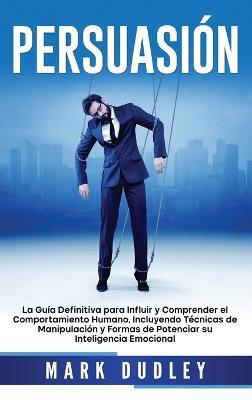 Persuasión: La guía definitiva para influir y comprender el comportamiento humano, incluyendo técnicas de manipulación y formas de potenciar su inteligencia emocional - Mark Dudley - cover