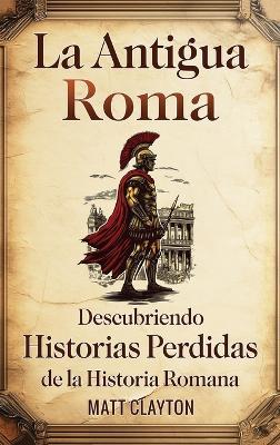 La antigua Roma: Descubriendo historias perdidas de la historia romana - Matt Clayton - cover