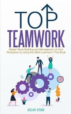 Top Teamwork: Master Team Building and Management at Your Workplace by Using the Skills Learned in This Book - Oscar Stone - cover