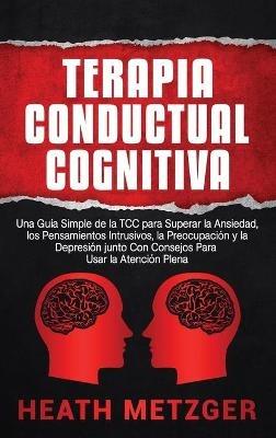 Terapia Conductual Cognitiva: Una Guía Simple de la TCC para Superar la Ansiedad, los Pensamientos Intrusivos, la Preocupación y la Depresión junto Con Consejos Para Usar la Atención Plena - Heath Metzger - cover