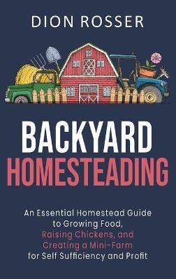 Backyard Homesteading: An Essential Homestead Guide to Growing Food, Raising Chickens, and Creating a Mini-Farm for Self Sufficiency and Profit - Dion Rosser - cover