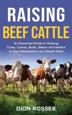 Raising Beef Cattle: An Essential Guide to Raising Cows, Calves, Bulls, Steers and Heifers in Your Backyard or on a Small Farm - Dion Rosser - cover