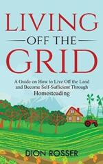 Living off The Grid: A Guide on How to Live Off the Land and Become Self-Sufficient Through Homesteading