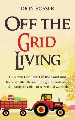 Off the Grid Living: How You Can Live Off the Land and Become Self-Sufficient through Homesteading and a Backyard Guide to Raised Bed Gardening - Dion Rosser - cover