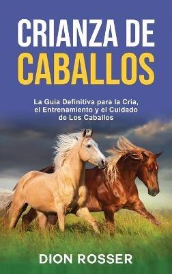 Crianza de caballos: La guía definitiva para la cría, el entrenamiento y el cuidado de los caballos - Dion Rosser - cover
