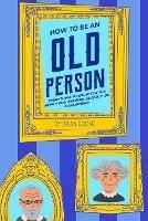 How to Be an Old Person: Everything to Know for the Newly Old, Retiring, Elderly, or Considering
