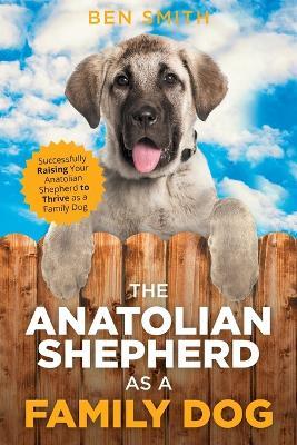 The Anatolian Shepherd as a Family Dog: Successfully Raising Your Anatolian Shepherd to Thrive as a Family Dog - Ben Smith - cover