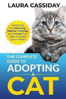 The Complete Guide to Adopting a Cat: Preparing for, Selecting, Raising, Training, and Loving Your New Adopted Cat or Kitten - Laura Cassiday - cover
