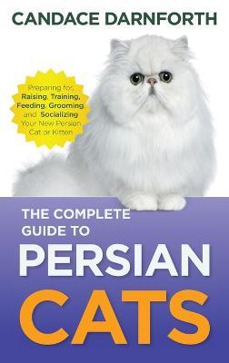 The Complete Guide to Persian Cats: Preparing For, Raising, Training, Feeding, Grooming, and Socializing Your New Persian Cat or Kitten - Candace Darnforth - cover