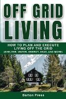 Off Grid Living: How to Plan and Execute Living off the Grid (Shelter, Water, Energy, Heat, and More) - Barton Press - cover