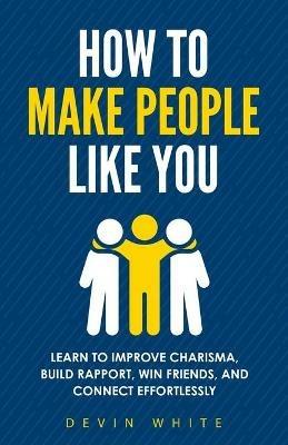 How to Make People Like You: Learn to Improve Charisma, Build Rapport, Win Friends, and Connect Effortlessly - Devin White - cover