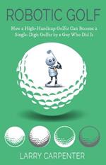 Robotic Golf: How a High-Handicap Golfer Can Become a Single-Digit Golfer by a Guy Who Did It