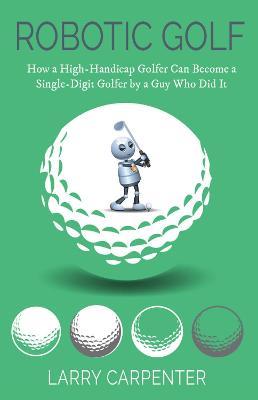 Robotic Golf: How a High-Handicap Golfer Can Become a Single-Digit Golfer by a Guy Who Did It - Larry Carpenter - cover