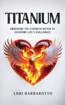 Titanium: Embracing the Strength Within to Overcome Life's Challenges - Lori Barbarotto - cover