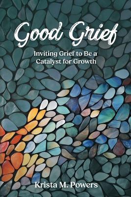 Good Grief: Inviting Grief to Be a Catalyst for Growth - Krista Powers - cover