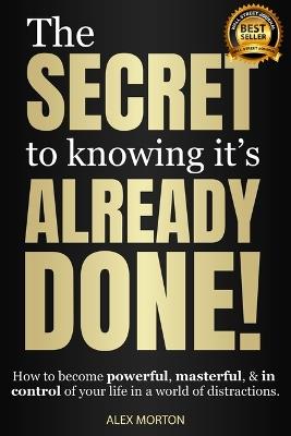 The Secret to Knowing It's Already Done!: How to Become Powerful, Masterful, & in Control of Your Life in a World of Distractions - Alex Morton - cover