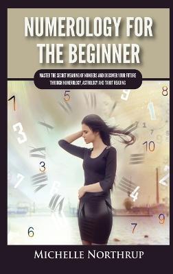 Numerology For The Beginner: Master the Secret Meaning of Numbers and Discover Your Future through Numerology, Astrology and Tarot Reading - Michelle Northrup - cover