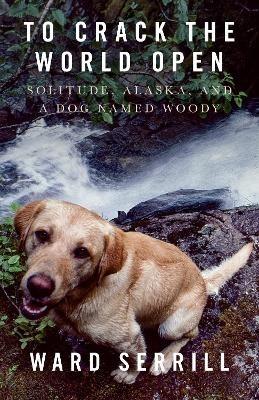 To Crack the World Open: Solitude, Alaska, and a Dog Named Woody - Ward Serrill - cover