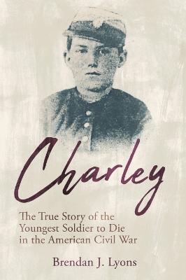 Charley: The True Story of the Youngest Soldier to Die in the American Civil War - Brendan J. Lyons - cover