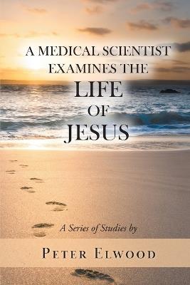 A Medical Scientist Examines the Life of Jesus - Peter Elwood - cover