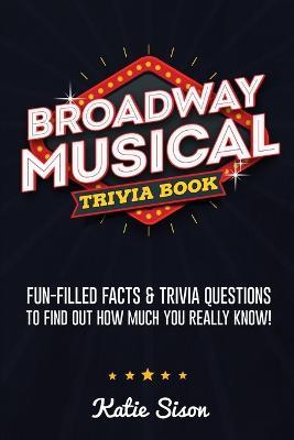 Broadway Musical Trivia Book: Fun-Filled Facts & Trivia Questions To Find Out How Much You Really Know! - Katie Sison - cover