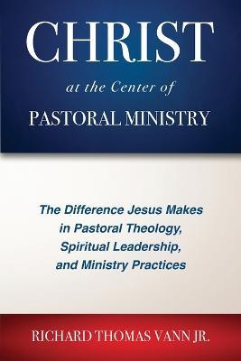 Christ at the Center of Pastoral Ministry: The Difference Jesus Makes in Pastoral Theology, Spiritual Leadership, and Ministry Practices - Richard Thomas Vann - cover