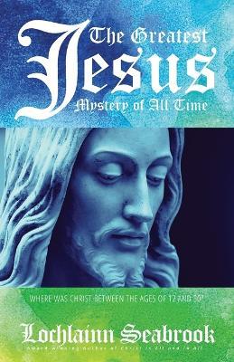 The Greatest Jesus Mystery of All Time: Where Was Christ Between the Ages of 12 and 30? - Lochlainn Seabrook - cover