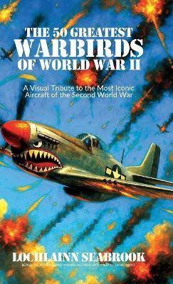 The 50 Greatest Warbirds of World War II: A Visual Tribute to the Most Iconic Aircraft of the Second World War - Lochlainn Seabrook - cover