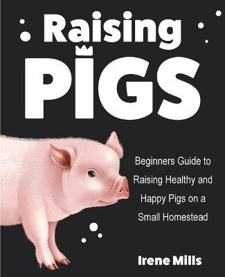 Raising Pigs: Beginners Guide to Raising Healthy and Happy Pigs on a Small Homestead - Irene Mills - cover