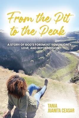 From the Pit to the Peak: A Story of God's Foremost Sovereignty, Love, and Repossession - Tania Juanita Ceasar - cover